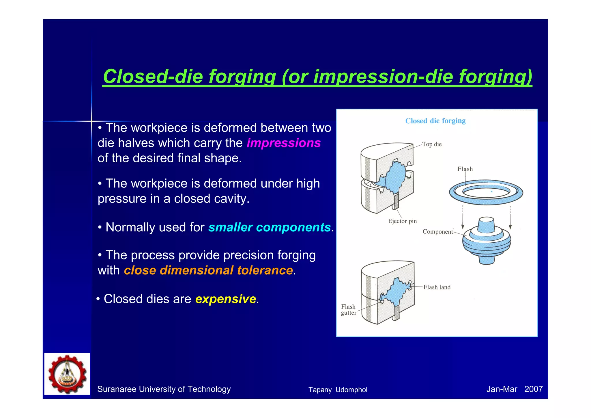 Suranaree University of Technology Jan-Mar 2007
Closed-die forging (or impression-die forging)
• The workpiece is deformed between two
die halves which carry the impressions
of the desired final shape.
• The workpiece is deformed under high
pressure in a closed cavity.
• The process provide precision forging
with close dimensional tolerance.
• Closed dies are expensive.
• Normally used for smaller components.
Tapany Udomphol
 