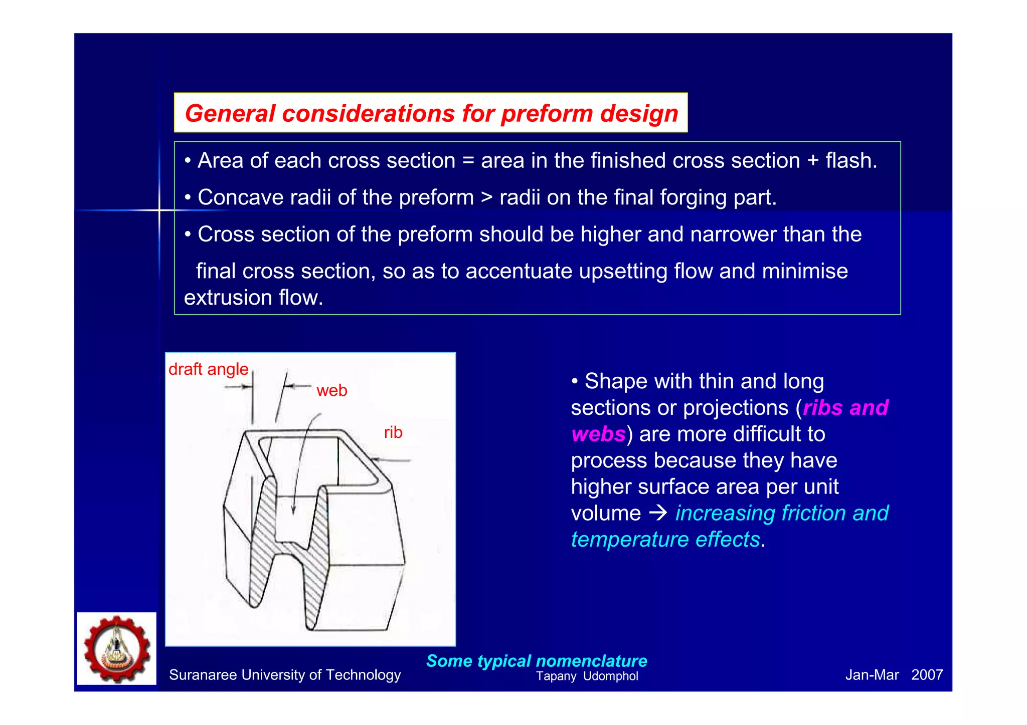 Suranaree University of Technology Jan-Mar 2007
General considerations for preform design
• Area of each cross section = area in the finished cross section + flash.
• Concave radii of the preform > radii on the final forging part.
• Cross section of the preform should be higher and narrower than the
final cross section, so as to accentuate upsetting flow and minimise
extrusion flow.
• Shape with thin and long
sections or projections (ribs and
webs) are more difficult to
process because they have
higher surface area per unit
volume increasing friction and
temperature effects.
draft angle
web
rib
Some typical nomenclature
Tapany Udomphol
 