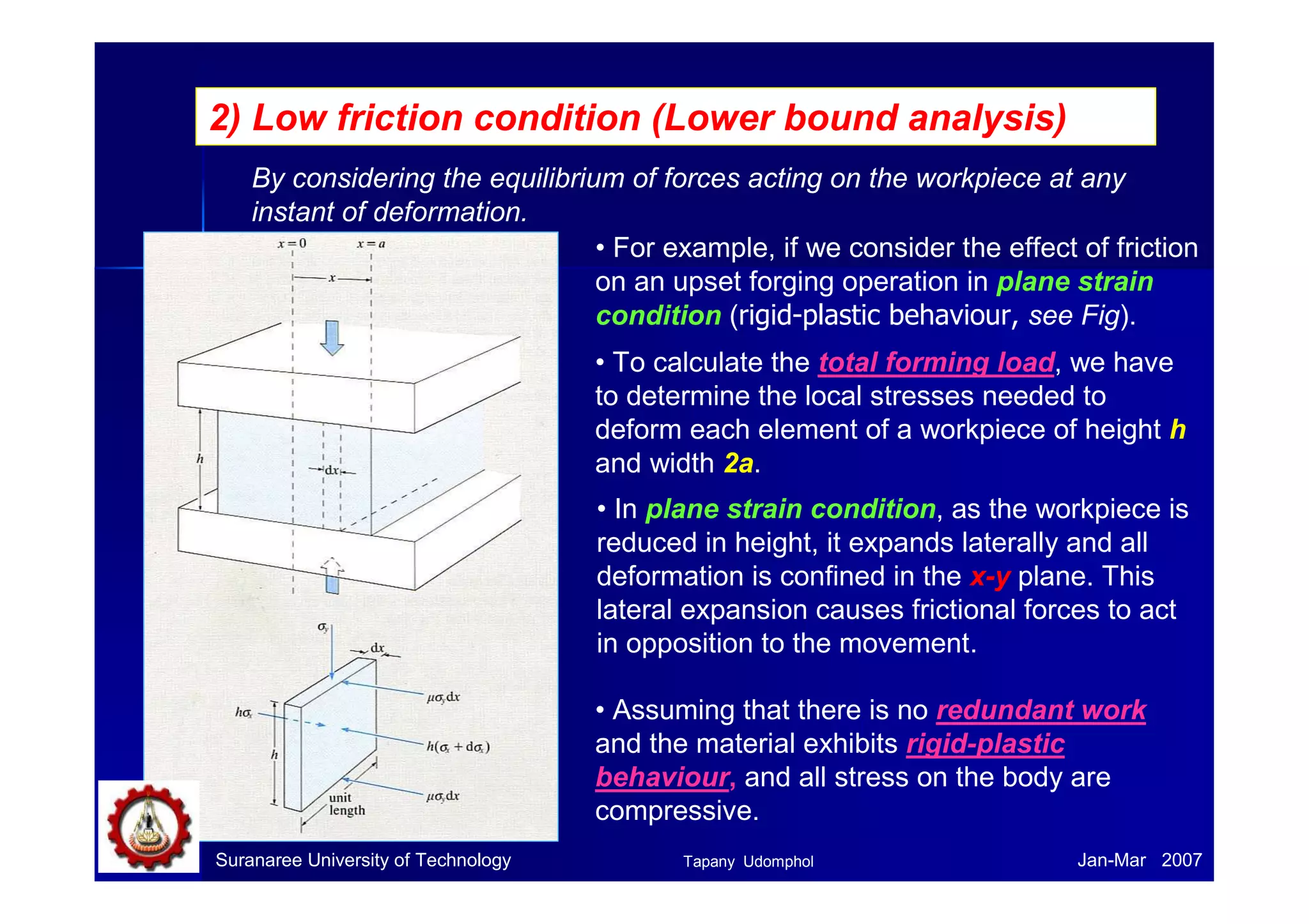 2) Low friction condition (Lower bound analysis)
By considering the equilibrium of forces acting on the workpiece at any
instant of deformation.
• For example, if we consider the effect of friction
on an upset forging operation in plane strain
condition (rigid-plastic behaviour, see Fig).
• To calculate the total forming load, we have
to determine the local stresses needed to
deform each element of a workpiece of height h
and width 2a.
• In plane strain condition, as the workpiece is
reduced in height, it expands laterally and all
deformation is confined in the x-y plane. This
lateral expansion causes frictional forces to act
in opposition to the movement.
• Assuming that there is no redundant work
and the material exhibits rigid-plastic
behaviour, and all stress on the body are
compressive.
Suranaree University of Technology Jan-Mar 2007Tapany Udomphol
 