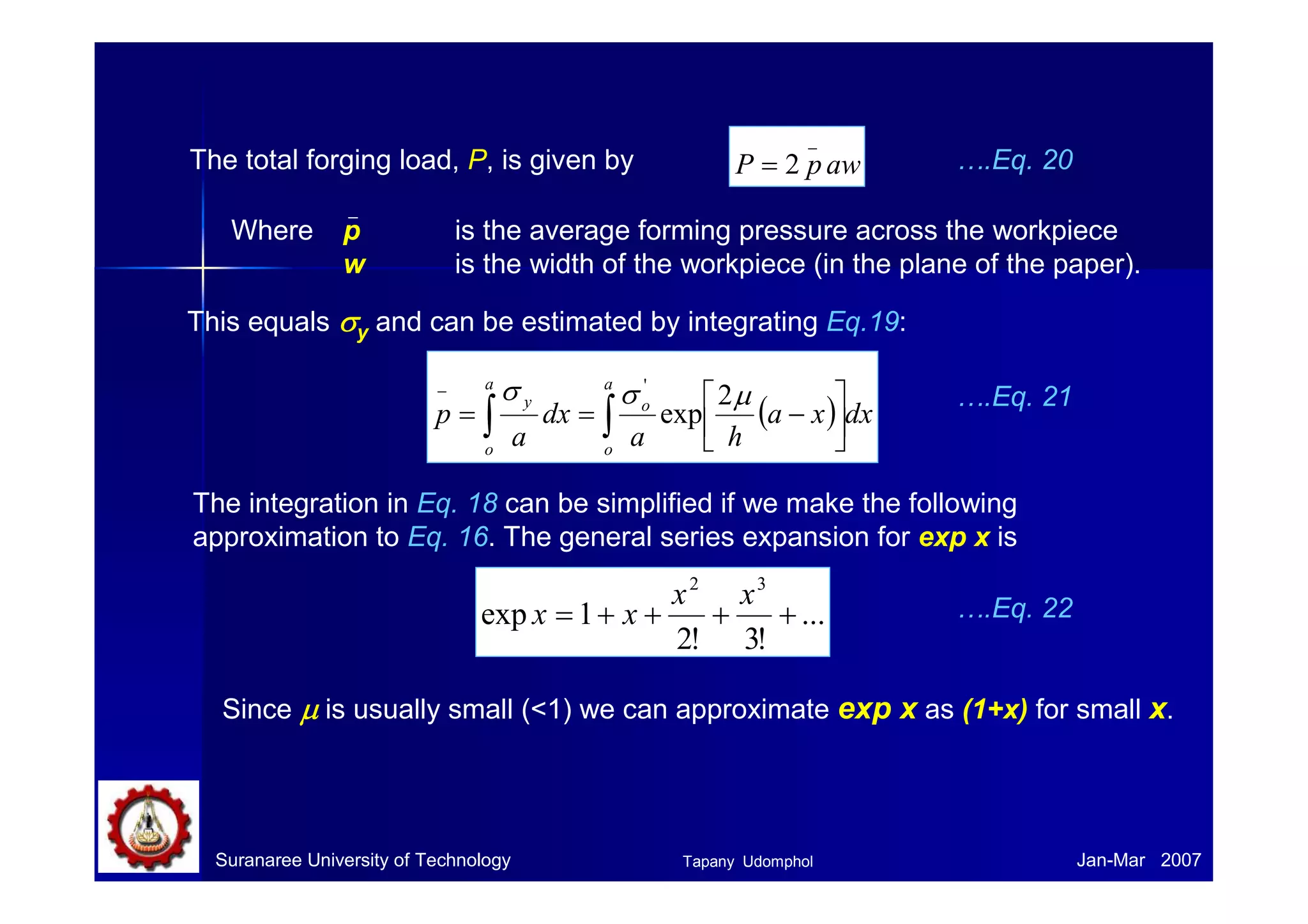 Suranaree University of Technology Jan-Mar 2007
The total forging load, P, is given by awpP
_
2=
Where p is the average forming pressure across the workpiece
w is the width of the workpiece (in the plane of the paper).
….Eq. 20
This equals σσσσy and can be estimated by integrating Eq.19:
( ) dxxa
ha
dx
a
p
a
o
o
a
o
y
∫∫ 





−==
− µσσ 2
exp
'
….Eq. 21
The integration in Eq. 18 can be simplified if we make the following
approximation to Eq. 16. The general series expansion for exp x is
...
!3!2
1exp
32
++++=
xx
xx ….Eq. 22
Since µµµµ is usually small (<1) we can approximate exp x as (1+x) for small x.
Tapany Udomphol
 