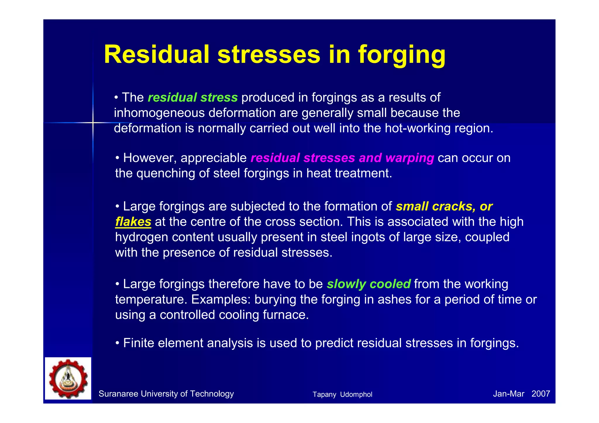 Residual stresses in forging
• The residual stress produced in forgings as a results of
inhomogeneous deformation are generally small because the
deformation is normally carried out well into the hot-working region.
• However, appreciable residual stresses and warping can occur on
the quenching of steel forgings in heat treatment.
• Large forgings are subjected to the formation of small cracks, or
flakes at the centre of the cross section. This is associated with the high
hydrogen content usually present in steel ingots of large size, coupled
with the presence of residual stresses.
• Finite element analysis is used to predict residual stresses in forgings.
• Large forgings therefore have to be slowly cooled from the working
temperature. Examples: burying the forging in ashes for a period of time or
using a controlled cooling furnace.
Suranaree University of Technology Jan-Mar 2007Tapany Udomphol
 
