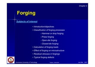 Suranaree University of Technology Jan-Mar 2007
ForgingForging
• Introduction/objectives
• Classification of forging processes
- Hammer or drop forging
- Press forging
- Open-die forging
- Closed-die forging
• Calculation of forging loads
• Effect of forging on microstructure
• Residual stresses in forgings
• Typical forging defects
Chapter 2
Subjects of interest
Tapany Udomphol
 