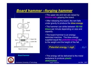 Suranaree University of Technology Jan-Mar 2007
Board hammer –forging hammer
Board hammer
• The upper die and ram are raised by
friction rolls gripping the board.
• After releasing the board, the ram falls
under gravity to produce the blow energy.
• The hammer can strike between 60-150
blows per minute depending on size and
capacity.
• The board hammer is an energy-
restricted machine. The blow energy
supplied equal the potential energy due
to the weight and the height of the fall.
• This energy will be delivered to the metal
workpiece to produce plastic
deformation.
Potential energy = mgh …Eq 1
Tapany Udomphol
 