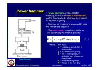 Suranaree University of Technology Jan-Mar 2007
Power hammer
Power hammer
• Power hammer provides greater
capacity, in which the ram is accelerated
on the downstroke by steam or air pressure
in addition to gravity.
• Steam or air pressure is also used to raise
the ram on the upstroke.
• The total energy supplied to the blow
in a power drop hammer is given by
HpAmgpAHmvW )(
2
1 2
+=+=
Where m = mass
v = velocity of ram at start of
deformation
g = acceleration of gravity
p = air or steam pressure
acting on ram cylinder on
downstroke
A = area of ram cylinder
H = height of the ram drop
…Eq 2
Tapany Udomphol
 