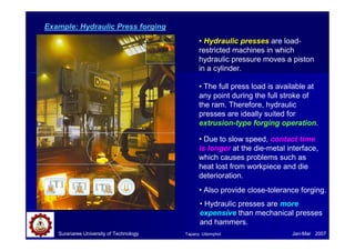 Example: Hydraulic Press forging
• Hydraulic presses are load-
restricted machines in which
hydraulic pressure moves a piston
in a cylinder.
• The full press load is available at
any point during the full stroke of
the ram. Therefore, hydraulic
presses are ideally suited for
extrusion-type forging operation.
• Due to slow speed, contact time
is longer at the die-metal interface,
which causes problems such as
heat lost from workpiece and die
deterioration.
• Also provide close-tolerance forging.
Suranaree University of Technology Jan-Mar 2007
• Hydraulic presses are more
expensive than mechanical presses
and hammers.
Tapany Udomphol
 