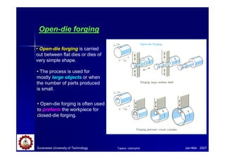 Suranaree University of Technology Jan-Mar 2007
Open-die forging
• Open-die forging is carried
out between flat dies or dies of
very simple shape.
• The process is used for
mostly large objects or when
the number of parts produced
is small.
• Open-die forging is often used
to preform the workpiece for
closed-die forging.
Tapany Udomphol
 