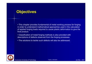 ObjectivesObjectives
Suranaree University of Technology Jan-Mar 2007
• This chapter provides fundamental of metal working process for forging
in order to understand mathematical approaches used in the calculation
of applied forging loads required to cause plastic deformation to give the
final product.
• Classification of metal forging methods is also provided with
descriptions of defects observed from the forging processes.
• The solutions to tackle such defects will also be addressed.
Tapany Udomphol
 