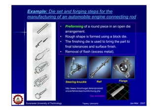 Suranaree University of Technology Jan-Mar 2007
Example: Die set and forging steps for the
manufacturing of an automobile engine connecting rod
• Preforming of a round piece in an open die
arrangement.
• Rough shape is formed using a block die.
• The finishing die is used to bring the part to
final tolerances and surface finish.
• Removal of flash (excess metal).
Steering knuckle FlangeRail
http://www.hirschvogel.de/en/produkti
onsverfahren/warmumformung.php
See simulation
Tapany Udomphol
 