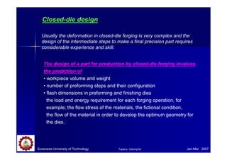Closed-die design
Usually the deformation in closed-die forging is very complex and the
design of the intermediate steps to make a final precision part requires
considerable experience and skill.
The design of a part for production by closed-die forging involves
the prediction of
• workpiece volume and weight
• number of preforming steps and their configuration
• flash dimensions in preforming and finishing dies
the load and energy requirement for each forging operation, for
example; the flow stress of the materials, the fictional condition,
the flow of the material in order to develop the optimum geometry for
the dies.
Suranaree University of Technology Jan-Mar 2007Tapany Udomphol
 