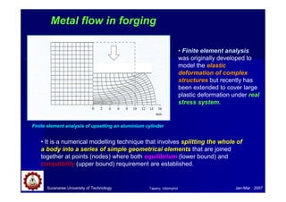 Suranaree University of Technology Jan-Mar 2007
Metal flow in forging
Finite element analysis of upsetting an aluminium cylinder
• It is a numerical modelling technique that involves splitting the whole of
a body into a series of simple geometrical elements that are joined
together at points (nodes) where both equilibrium (lower bound) and
compatibility (upper bound) requirement are established.
• Finite element analysis
was originally developed to
model the elastic
deformation of complex
structures but recently has
been extended to cover large
plastic deformation under real
stress system.
Tapany Udomphol
 