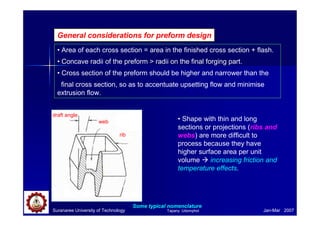 Suranaree University of Technology Jan-Mar 2007
General considerations for preform design
• Area of each cross section = area in the finished cross section + flash.
• Concave radii of the preform > radii on the final forging part.
• Cross section of the preform should be higher and narrower than the
final cross section, so as to accentuate upsetting flow and minimise
extrusion flow.
• Shape with thin and long
sections or projections (ribs and
webs) are more difficult to
process because they have
higher surface area per unit
volume increasing friction and
temperature effects.
draft angle
web
rib
Some typical nomenclature
Tapany Udomphol
 