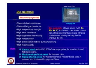 Die materials
• Thermal shock resistance
• Thermal fatigue resistance
• High temperature strength
• High wear resistance
• Hgh toughness and ductility
• High hardenability
• High dimensional stability during hardening
• High machinability
Required properties
Die materials: alloyed steels (with Cr,
Mo, W, V), tool steels, cast steels or cast
iron. (Heat treatments such are nitriding
or chromium plating are required to
improve die life)
Suranaree University of Technology Jan-Mar 2007
Forging die
www.nitrex.com
1) Carbon steels with 0.7-0.85% C are appropriate for small tools and
flat impressions.
2) Medium-alloyed tool steels for hammer dies.
3) Highly alloyed steels for high temperature resistant dies used in
presses and horizontal forging machines.
Note:
Tapany Udomphol
 