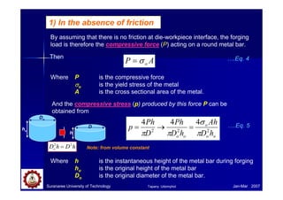 1) In the absence of friction
By assuming that there is no friction at die-workpiece interface, the forging
load is therefore the compressive force (P) acting on a round metal bar.
AP oσ=
Where P is the compressive force
σσσσo is the yield stress of the metal
A is the cross sectional area of the metal.
And the compressive stress (p) produced by this force P can be
obtained from
oo
o
oo hD
Ah
hD
Ph
D
Ph
p 222
444
π
σ
ππ
=→=
Suranaree University of Technology Jan-Mar 2007
Where h is the instantaneous height of the metal bar during forging
ho is the original height of the metal bar
Do is the original diameter of the metal bar.
Then ….Eq. 4
….Eq. 5
Do
ho
D
h
Note: from volume constanthDhDo
22
=
Tapany Udomphol
 