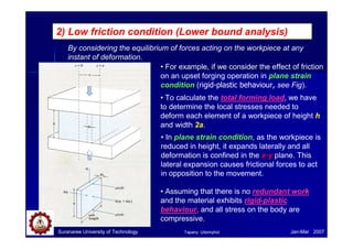 2) Low friction condition (Lower bound analysis)
By considering the equilibrium of forces acting on the workpiece at any
instant of deformation.
• For example, if we consider the effect of friction
on an upset forging operation in plane strain
condition (rigid-plastic behaviour, see Fig).
• To calculate the total forming load, we have
to determine the local stresses needed to
deform each element of a workpiece of height h
and width 2a.
• In plane strain condition, as the workpiece is
reduced in height, it expands laterally and all
deformation is confined in the x-y plane. This
lateral expansion causes frictional forces to act
in opposition to the movement.
• Assuming that there is no redundant work
and the material exhibits rigid-plastic
behaviour, and all stress on the body are
compressive.
Suranaree University of Technology Jan-Mar 2007Tapany Udomphol
 