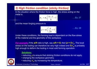 In the situation where the friction force is high, the stress acting on the
metal is
3) High friction condition (sticky friction)






+= 1
2
'
_
h
a
p oσ
….Eq. 27
Under these conditions, the forming load is dependent on the flow stress
of the material and the geometry of the workpiece.
For example: if the a/h ratio is high, say a/h = 8, then p = 5σσσσ’
o. The local
stress on the tooling can therefore be very high indeed and 5σσσσ’
o is probably
high enough to deform the tooling in most cold forming operation.
Suranaree University of Technology Jan-Mar 2007
Solutions:
• reducing µµµµ to ensure that sticking friction conditions do not apply.
• changing the workpiece geometry.
• reducing σσσσ’
o by increasing the temperature.






−
−
= 1'
h
xa
oy σσ
and the mean forging pressure is
….Eq. 28
Tapany Udomphol
 