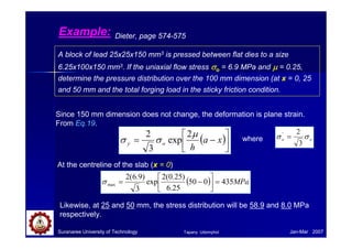 Example:
A block of lead 25x25x150 mm3 is pressed between flat dies to a size
6.25x100x150 mm3. If the uniaxial flow stress σσσσo = 6.9 MPa and µµµµ = 0.25,
determine the pressure distribution over the 100 mm dimension (at x = 0, 25
and 50 mm and the total forging load in the sticky friction condition.
Dieter, page 574-575
Since 150 mm dimension does not change, the deformation is plane strain.
From Eq.19.
( )





−= xa
h
oy
µ
σσ
2
exp
3
2
At the centreline of the slab (x = 0)
( ) MPa435050
25.6
)25.0(2
exp
3
)9.6(2
max =



−=σ
Likewise, at 25 and 50 mm, the stress distribution will be 58.9 and 8.0 MPa
respectively.
Suranaree University of Technology Jan-Mar 2007
oo σσ
3
2'
=where
Tapany Udomphol
 