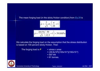 Suranaree University of Technology Jan-Mar 2007
The mean forging load (in the sticky friction condition) from Eq.28 is






+= 1
23
2_
h
a
p oσ
MPap 8.391
5.12
50
3
)9.6(2_
=





+=
We calculate the forging load on the assumption that the stress distribution
is based on 100 percent sticky friction. Then
The forging load is P = stress x area
= (39.8x106)(100x10-3)(150x10-3)
= 597 kN
= 61 tonnes.
Tapany Udomphol
 