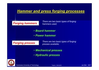 Suranaree University of Technology Jan-Mar 2007
Hammer and press forging processes
Forging hammers
• Board hammer
• Power hammer
There are two basic types of forging
hammers used;
Forging presses
• Mechanical presses
• Hydraulic presses
There are two basic types of forging
presses available;
Tapany Udomphol
 