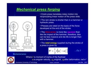 Suranaree University of Technology Jan-Mar 2007
Mechanical press forging
Mechanical press
• Crank press translates rotary motion into
reciprocating linear motion of the press slide.
• The ram stroke is shorter than in a hammer or
hydraulic press.
• Presses are rated on the basis of the force
developed at the end of the stroke.
• The blow press is more like squeeze than
like the impact of the hammer, therefore, dies
can be less massive and die life is longer than
with a hammer.
• The total energy supplied during the stroke of
a press is given by
[ ]
2
2
2
1
f
o
I
W ω
ω −
=
Where I is moment of inertia of the flywheel
ω
ω
ω
ω is angular velocity, ω
ω
ω
ωo-original, ω
ω
ω
ωf-after deformation, rad.s-1
…Eq 3
Tapany Udomphol
 