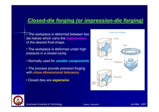 Suranaree University of Technology Jan-Mar 2007
Closed-die forging (or impression-die forging)
• The workpiece is deformed between two
die halves which carry the impressions
of the desired final shape.
• The workpiece is deformed under high
pressure in a closed cavity.
• The process provide precision forging
with close dimensional tolerance.
• Closed dies are expensive.
• Normally used for smaller components.
Tapany Udomphol
 
