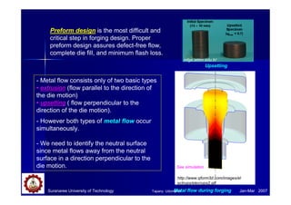 Suranaree University of Technology Jan-Mar 2007
Preform design is the most difficult and
critical step in forging design. Proper
preform design assures defect-free flow,
complete die fill, and minimum flash loss.
- Metal flow consists only of two basic types
• extrusion (flow parallel to the direction of
the die motion)
• upsetting ( flow perpendicular to the
direction of the die motion).
- However both types of metal flow occur
simultaneously.
- We need to identify the neutral surface
since metal flows away from the neutral
surface in a direction perpendicular to the
die motion.
mfge.atilim.edu.tr/
Metal flow during forging
Upsetting
http://www.qform3d.com/images/el
ectrups/elecrups2.gif
See simulation
Tapany Udomphol
 
