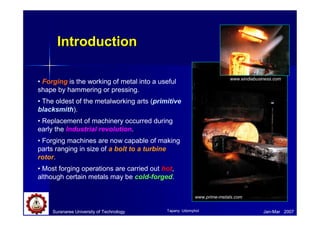 Introduction
Introduction
• Forging is the working of metal into a useful
shape by hammering or pressing.
• The oldest of the metalworking arts (primitive
blacksmith).
• Replacement of machinery occurred during
early the Industrial revolution.
• Forging machines are now capable of making
parts ranging in size of a bolt to a turbine
rotor.
• Most forging operations are carried out hot,
although certain metals may be cold-forged.
Suranaree University of Technology Jan-Mar 2007
www.eindiabusiness.com
www.prime-metals.com
Tapany Udomphol
 