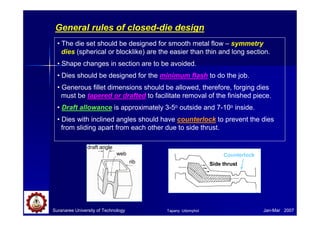 Suranaree University of Technology Jan-Mar 2007
General rules of closed-die design
• The die set should be designed for smooth metal flow – symmetry
dies (spherical or blocklike) are the easier than thin and long section.
• Shape changes in section are to be avoided.
• Dies should be designed for the minimum flash to do the job.
• Generous fillet dimensions should be allowed, therefore, forging dies
must be tapered or drafted to facilitate removal of the finished piece.
• Draft allowance is approximately 3-5o outside and 7-10o inside.
• Dies with inclined angles should have counterlock to prevent the dies
from sliding apart from each other due to side thrust.
Counterlock
Side thrust
draft angle
web
rib
Tapany Udomphol
 