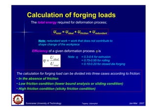 Calculation of forging loads
Suranaree University of Technology Jan-Mar 2007
The calculation for forging load can be divided into three cases according to friction:
• In the absence of friction
• Low friction condition (lower bound analysis or sliding condition)
• High friction condition (sticky friction condition)
Utotal = Uideal + Ufriction + Uredundant
The total energy required for deformation process;
Note: redundant work = work that does not contribute to
shape change of the workpiece
Efficiency of a given deformation process η
η
η
η is
total
ideal
U
U
=
η
Note: η
η
η
η = 0.3-0.6 for extrusion
= 0.75-0.95 for rolling
= 0.10-0.20 for closed die forging
Tapany Udomphol
 