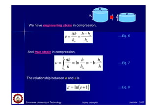 Suranaree University of Technology Jan-Mar 2007
We have engineering strain in compression,
o
o
o h
h
h
h
h
e
−
=
∆
=
And true strain in compression,
h
h
h
h
h
dh o
o
h
ho
ln
ln −
=
=
= ∫
ε
The relationship between e and ε
ε
ε
ε is
( )
1
ln +
= e
ε
….Eq. 6
….Eq. 7
….Eq. 8
Do
ho
D
h
Tapany Udomphol
 