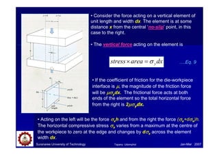 Suranaree University of Technology Jan-Mar 2007
• Consider the force acting on a vertical element of
unit length and width dx. The element is at some
distance x from the central ‘no-slip’ point, in this
case to the right.
• The vertical force acting on the element is
dx
area
stress y
σ
=
×
• If the coefficient of friction for the die-workpiece
interface is µ
µ
µ
µ, the magnitude of the friction force
will be µσ
µσ
µσ
µσydx. The frictional force acts at both
ends of the element so the total horizontal force
from the right is 2µσ
µσ
µσ
µσydx.
• Acting on the left will be the force σ
σ
σ
σxh and from the right the force (σ
σ
σ
σx+dσ
σ
σ
σx)h.
The horizontal compressive stress σ
σ
σ
σx varies from a maximum at the centre of
the workpiece to zero at the edge and changes by dσ
σ
σ
σx across the element
width dx.
….Eq. 9
Tapany Udomphol
 