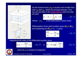 Suranaree University of Technology Jan-Mar 2007
As the frictional force µσ
µσ
µσ
µσy is usually much smaller than
both σ
σ
σ
σx and σ
σ
σ
σy , which are principal stresses. Thus
we can use them in the yield criterion when the slab
will yield
'
3
2
o
o
x
y σ
σ
σ
σ =
=
−
Where σ
σ
σ
σ ‘
o is the yield stress in plane strain.
….Eq. 13
Differentiation of the yield condition gives dσ
σ
σ
σy = dσ
σ
σ
σx ,
and substituting for dσ
σ
σ
σx in Eq. 12 gives
dx
h
d
y
y µ
σ
σ 2
−
=
Integrating both sides of this differential equation gives
….Eq. 14
o
y C
h
x
+
−
=
µ
σ
2
ln ….Eq. 15 or 





−
=
h
x
C
y
µ
σ
2
exp ….Eq. 16
where Co is a constant of integration.
Tapany Udomphol
 