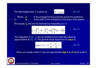 Suranaree University of Technology Jan-Mar 2007
The total forging load, P, is given by aw
p
P
_
2
=
Where p is the average forming pressure across the workpiece
w is the width of the workpiece (in the plane of the paper).
….Eq. 20
This equals σ
σ
σ
σy and can be estimated by integrating Eq.19:
( ) dx
x
a
h
a
dx
a
p
a
o
o
a
o
y
∫
∫ 





−
=
=
− µ
σ
σ 2
exp
'
….Eq. 21
The integration in Eq. 18 can be simplified if we make the following
approximation to Eq. 16. The general series expansion for exp x is
...
!
3
!
2
1
exp
3
2
+
+
+
+
=
x
x
x
x ….Eq. 22
Since µ
µ
µ
µ is usually small (1) we can approximate exp x as (1+x) for small x.
Tapany Udomphol
 