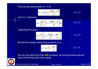 Suranaree University of Technology Jan-Mar 2007
Thus we can approximate Eq.19 as
( )





 −
+
=
h
x
a
o
y
µ
σ
σ
2
1
'
and Eq.21 becomes
( ) dx
h
x
a
a
p
a
o
∫ 




 −
+
=
0
'
_
2
1
µ
σ
….Eq. 23
….Eq. 24
Integrating this gives:
a
o
h
x
h
ax
x
a
p
0
2
'
_
2






−
+
=
µ
µ
σ ….Eq. 25
So that the average axial tooling pressure, p, is






+
=
h
a
p o
µ
σ 1
'
_
….Eq. 26
We can see that as the ratio a/h increases, the forming pressure p and
hence the forming load rises rapidly.
Tapany Udomphol
 
