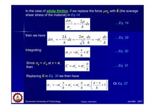Suranaree University of Technology Jan-Mar 2007
dx
h
d
y
y µ
σ
σ 2
−
= ….Eq. 14
In the case of sticky friction, if we replace the force µσ
µσ
µσ
µσy with k (the average
shear stress of the material) in Eq.14
then we have
h
dx
h
dx
dx
h
k
d o
o
y
'
_
3
2
2
σ
σ
σ −
=
−
=
−
= ….Eq. 29
Integrating
C
h
x
o
y +
−
= '
σ
σ ….Eq. 30
Since σ
σ
σ
σy = σ
σ
σ
σ’
o at x = a,
then
h
a
C o
o
'
'
σ
σ +
= ….Eq. 31
Replacing C in Eq. 30 we then have






+
−
=
+
+
−
= 1
'
'
'
'
h
x
a
h
a
h
x
o
o
o
o
y σ
σ
σ
σ
σ Or Eq. 27
Tapany Udomphol
 