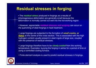 Residual stresses in forging
• The residual stress produced in forgings as a results of
inhomogeneous deformation are generally small because the
deformation is normally carried out well into the hot-working region.
• However, appreciable residual stresses and warping can occur on
the quenching of steel forgings in heat treatment.
• Large forgings are subjected to the formation of small cracks, or
flakes at the centre of the cross section. This is associated with the high
hydrogen content usually present in steel ingots of large size, coupled
with the presence of residual stresses.
• Finite element analysis is used to predict residual stresses in forgings.
• Large forgings therefore have to be slowly cooled from the working
temperature. Examples: burying the forging in ashes for a period of time or
using a controlled cooling furnace.
Suranaree University of Technology Jan-Mar 2007
Tapany Udomphol
 