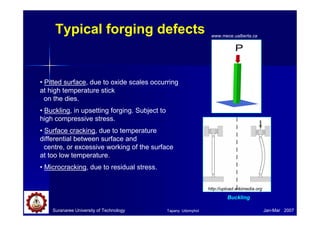 Suranaree University of Technology Jan-Mar 2007
Typical forging defects
• Pitted surface, due to oxide scales occurring
at high temperature stick
on the dies.
• Buckling, in upsetting forging. Subject to
high compressive stress.
• Surface cracking, due to temperature
differential between surface and
centre, or excessive working of the surface
at too low temperature.
• Microcracking, due to residual stress.
www.mece.ualberta.ca
Buckling
http://upload.wikimedia.org
Tapany Udomphol
 