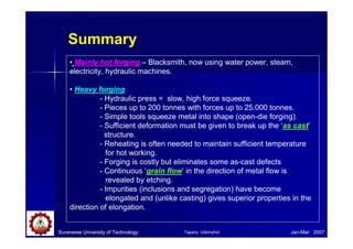 Suranaree University of Technology Jan-Mar 2007
Summary
• Mainly hot forging – Blacksmith, now using water power, steam,
electricity, hydraulic machines.
• Heavy forging
- Hydraulic press = slow, high force squeeze.
- Pieces up to 200 tonnes with forces up to 25,000 tonnes.
- Simple tools squeeze metal into shape (open-die forging).
- Sufficient deformation must be given to break up the ‘as cast’
structure.
- Reheating is often needed to maintain sufficient temperature
for hot working.
- Forging is costly but eliminates some as-cast defects
- Continuous ‘grain flow’ in the direction of metal flow is
revealed by etching.
- Impurities (inclusions and segregation) have become
elongated and (unlike casting) gives superior properties in the
direction of elongation.
Tapany Udomphol
 