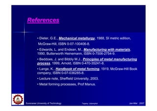 Suranaree University of Technology Jan-Mar 2007
References
• Dieter, G.E., Mechanical metallurgy, 1988, SI metric edition,
McGraw-Hill, ISBN 0-07-100406-8.
• Edwards, L. and Endean, M., Manufacturing with materials,
1990, Butterworth Heinemann, ISBN 0-7506-2754-9.
• Beddoes, J. and Bibbly M.J., Principles of metal manufacturing
process, 1999, Arnold, ISBN 0-470-35241-8.
• Lange, K., Handbook of metal forming, 1919, McGraw-Hill Book
company, ISBN 0-07-036285-8.
• Lecture note, Sheffield University, 2003.
• Metal forming processes, Prof Manus.
Tapany Udomphol
 