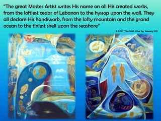 “The great Master Artist writes His name on all His created works,
from the loftiest cedar of Lebanon to the hyssop upon the wall. They
all declare His handiwork, from the lofty mountain and the grand
ocean to the tiniest shell upon the seashore”
E.G.W. (The faith I live by, January 18)

 