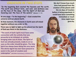 “In the beginning God created the heavens and the earth.
The earth was without form, and void; and darkness was
on the face of the deep. And the Spirit of God was
hovering over the face of the waters” (Genesis 1:1-2)

At one stage –“in the beginning”—God created the
universe and our planet Earth.
At that moment, the elements in Earth were all mixed
together without any order or life.

There was no light to light up the planet but the Spirit
of God was there in the darkness.
“The work of God’s Spirit must have some
connection with the activity that was
presently to be initiated, an activity
bringing order out of chaos. The Spirit of
God was already present, ready to act as
soon as the order should be given. The Holy
Spirit has always been doing this very work.
This divine Agent has ever been present to
assist in the work of creation and
redemption” (SDA Bible Commentary, on Genesis 1:2)

We don’t know how much
time had passed from the
creation of the planet until
the six days of Creation
before it being populated. It
could have been something
immediate or much
time might have
gone by.

 