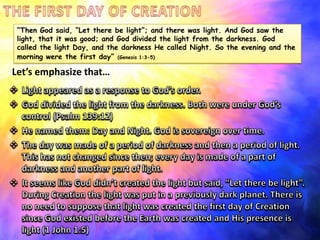 “Then God said, “Let there be light”; and there was light. And God saw the
light, that it was good; and God divided the light from the darkness. God
called the light Day, and the darkness He called Night. So the evening and the
morning were the first day” (Genesis 1:3-5)

Let’s emphasize that…

 
