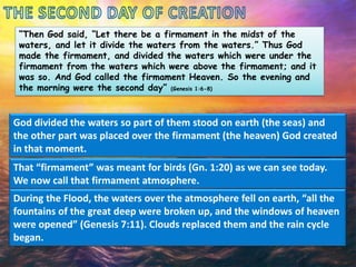 “Then God said, “Let there be a firmament in the midst of the
waters, and let it divide the waters from the waters.” Thus God
made the firmament, and divided the waters which were under the
firmament from the waters which were above the firmament; and it
was so. And God called the firmament Heaven. So the evening and
the morning were the second day” (Genesis 1:6-8)

God divided the waters so part of them stood on earth (the seas) and
the other part was placed over the firmament (the heaven) God created
in that moment.
That “firmament” was meant for birds (Gn. 1:20) as we can see today.
We now call that firmament atmosphere.
During the Flood, the waters over the atmosphere fell on earth, “all the
fountains of the great deep were broken up, and the windows of heaven
were opened” (Genesis 7:11). Clouds replaced them and the rain cycle
began.

 