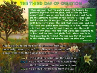 “Then God said, “Let the waters under the heavens be
gathered together into one place, and let the dry land
appear”; and it was so. And God called the dry land Earth,
and the gathering together of the waters He called Seas.
And God saw that it was good. Then God said, “Let the
earth bring forth grass, the herb that yields seed, and the
fruit tree that yields fruit according to its kind, whose seed
is in itself, on the earth”; and it was so. And the earth
brought forth grass, the herb that yields seed according to
its kind, and the tree that yields fruit, whose seed is in
itself according to its kind. And God saw that it was good.
So the evening and the morning were the third day”

(Genesis 1:9-13)

 