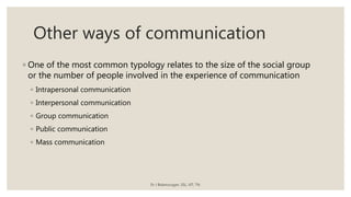 Other ways of communication
◦ One of the most common typology relates to the size of the social group
or the number of people involved in the experience of communication
◦ Intrapersonal communication
◦ Interpersonal communication
◦ Group communication
◦ Public communication
◦ Mass communication
Dr J Balamurugan, SSL, VIT, TN.
 