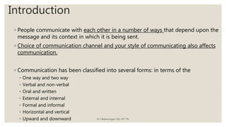 Introduction
◦ People communicate with each other in a number of ways that depend upon the
message and its context in which it is being sent.
◦ Choice of communication channel and your style of communicating also affects
communication.
◦ Communication has been classified into several forms: in terms of the
◦ One way and two way
◦ Verbal and non-verbal
◦ Oral and written
◦ External and internal
◦ Formal and informal
◦ Horizontal and vertical
◦ Upward and downward Dr J Balamurugan, SSL, VIT, TN.
 