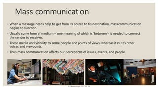 Mass communication
◦ When a message needs help to get from its source to tis destination, mass communication
begins to function.
◦ Usually some form of medium – one meaning of which is ‘between’- is needed to connect
the sender to receivers.
◦ These media and visibility to some people and points of views, whereas it mutes other
voices and viewpoints.
◦ Thus mass communication affects our perceptions of issues, events, and people.
Dr J Balamurugan, SSL, VIT, TN.
 