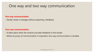 One way and two way communication
One-way communication:
◦ Sender sends a message without expecting a feedback.
Two-way communication:
◦ It takes place when the receiver provides feedback to the sender.
◦ Where accuracy of communication is important, two-way communication is durable.
Dr J Balamurugan, SSL, VIT, TN.
 
