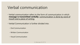 Verbal communication
◦ Verbal communication refers to the form of communication in which
message is transmitted verbally; communication is done by word of
mouth and a piece of writing.
◦ Verbal Communication is further divided into:
◦ Oral Communication
◦ Written Communication
◦ Visual Communication
Dr J Balamurugan, SSL, VIT, TN.
 