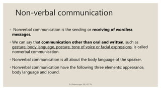 Non-verbal communication
◦ Nonverbal communication is the sending or receiving of wordless
messages.
◦ We can say that communication other than oral and written, such as
gesture, body language, posture, tone of voice or facial expressions, is called
nonverbal communication.
◦ Nonverbal communication is all about the body language of the speaker.
◦ Nonverbal communication have the following three elements: appearance,
body language and sound.
Dr J Balamurugan, SSL, VIT, TN.
 