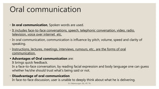 Oral communication
◦ In oral communication, Spoken words are used.
◦ It includes face-to-face conversations, speech, telephonic conversation, video, radio,
television, voice over internet etc.
◦ In oral communication, communication is influence by pitch, volume, speed and clarity of
speaking.
◦ Instructions, lectures, meetings, interviews, rumours, etc., are the forms of oral
communication.
 Advantages of Oral communication are:
It brings quick feedback.
In a face-to-face conversation, by reading facial expression and body language one can guess
whether he/she should trust what’s being said or not.
◦ Disadvantage of oral communication
In face-to-face discussion, user is unable to deeply think about what he is delivering.
Dr J Balamurugan, SSL, VIT, TN.
 
